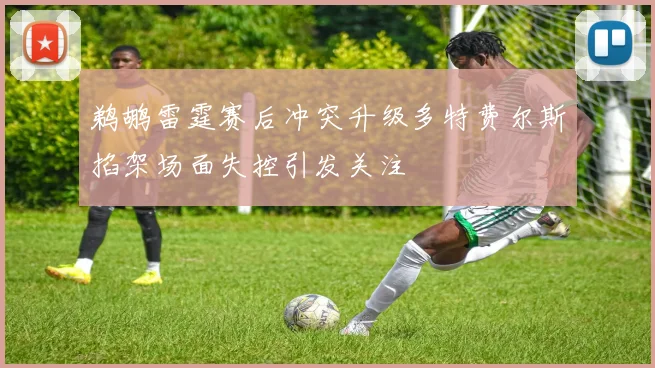 鹈鹕雷霆赛后冲突升级多特费尔斯掐架场面失控引发关注