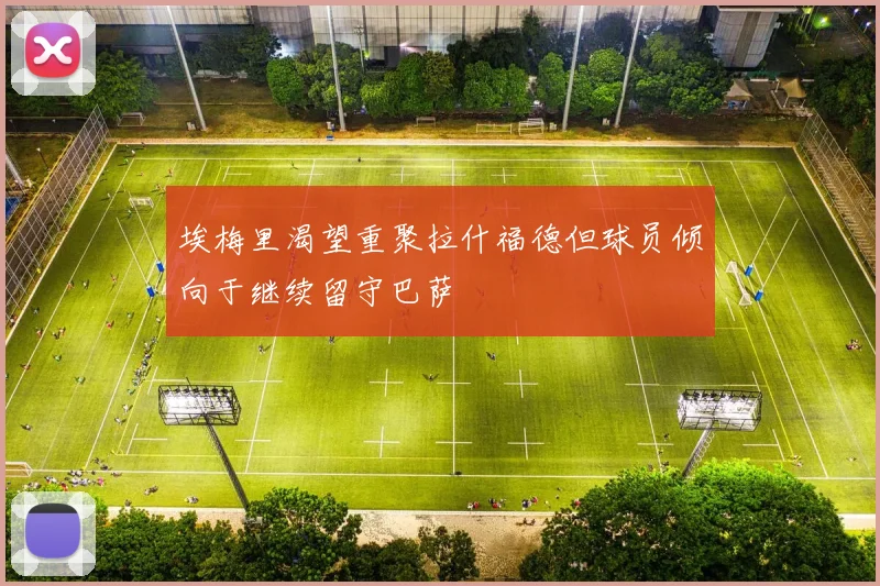 埃梅里渴望重聚拉什福德但球员倾向于继续留守巴萨