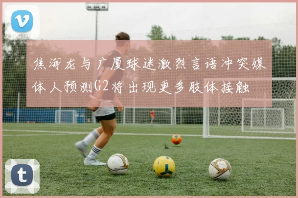 焦海龙与广厦球迷激烈言语冲突媒体人预测G2将出现更多肢体接触