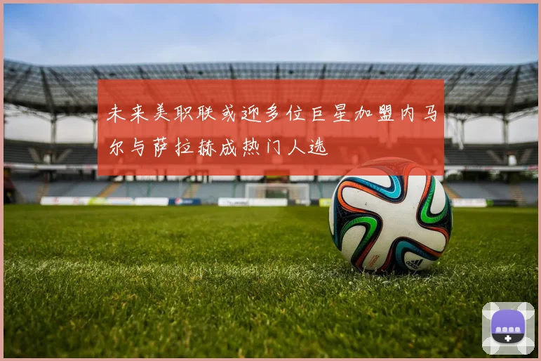 未来美职联或迎多位巨星加盟内马尔与萨拉赫成热门人选