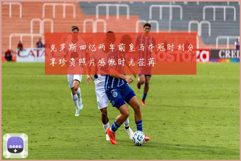 克罗斯回忆两年前皇马夺冠时刻分享珍贵照片感慨时光荏苒