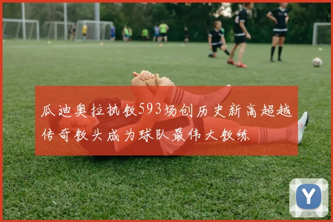 瓜迪奥拉执教593场创历史新高超越传奇教头成为球队最伟大教练