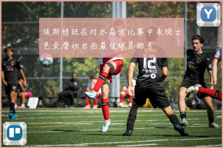 埃斯特旺在对水晶宫比赛中表现出色荣膺切尔西最佳球员称号
