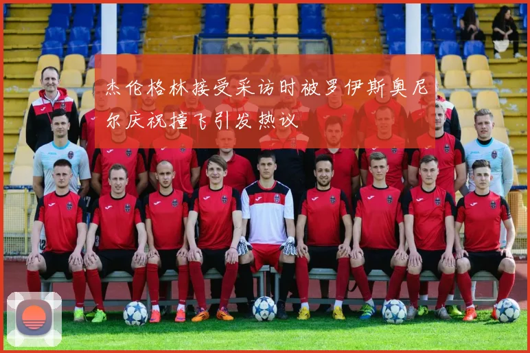 杰伦格林接受采访时被罗伊斯奥尼尔庆祝撞飞引发热议