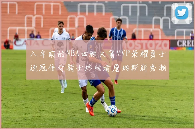 八年前的NBA回顾火箭MVP荣耀勇士连冠传奇骑士终结者詹姆斯新秀潮流涌动