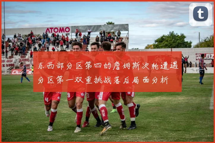 东西部分区第四的詹姆斯次轮遭遇分区第一双重挑战落后局面分析